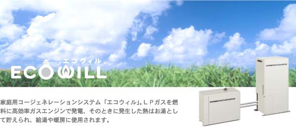 ECOWILL 家庭用コージェネレーションシステム「エコウィル」。LPガスを燃料に高効率ガスエンジンで発電、そのときに発生した熱はお湯として貯えられ、給湯や暖房に使用されます。