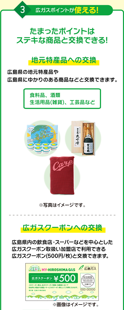 3.広ガスポイントが使える! たまったポイントはステキな商品と交換できる! 地元特産品への交換(写真はイメージです) 広ガスクーポン500円相当(飲食店やスーパーなどでご利用いただけます) ステキな商品への抽選企画への応募 ※ポイント交換メニューは順次発表します。